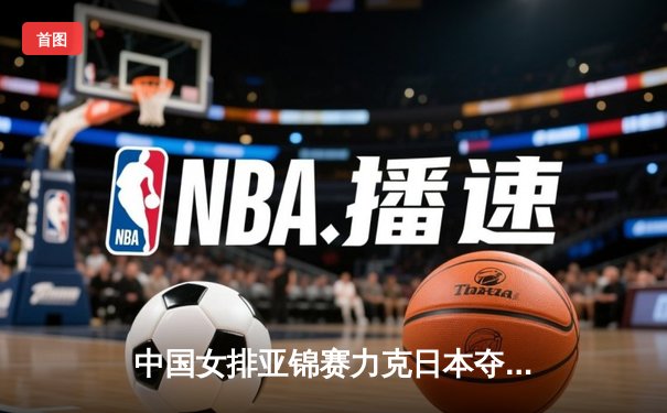 中国女排亚锦赛力克日本夺冠 张常宁强势回归斩获MVP