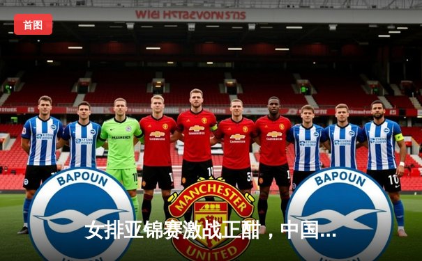 女排亚锦赛激战正酣，中国女排3-1力克日本挺进决赛