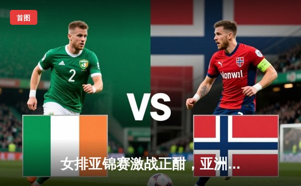 女排亚锦赛激战正酣，亚洲劲旅角逐奥运资格席位